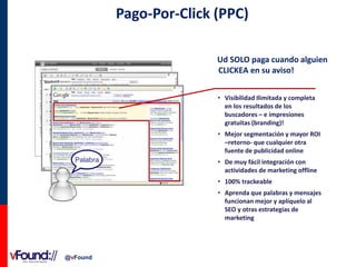 Pago-Por-Click (PPC)
Ud SOLO paga cuando alguien
CLICKEA en su aviso!
• Visibilidad Ilimitada y completa
en los resultados de los
buscadores – e impresiones
gratuitas (branding)!
• Mejor segmentación y mayor ROI
–retorno- que cualquier otra
fuente de publicidad online
Palabra

• De muy fácil integración con
actividades de marketing offline
• 100% trackeable
• Aprenda que palabras y mensajes
funcionan mejor y aplíquelo al
SEO y otras estrategias de
marketing

@vFound

 