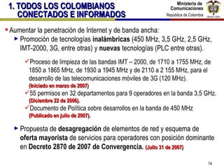Aumentar la penetración de Internet y de banda ancha: Promoción de tecnologías  inalámbricas  (450 MHz, 3,5 GHz, 2,5 GHz, IMT-2000, 3G, entre otras) y  nuevas  tecnologías (PLC entre otras).  Proceso de limpieza de las bandas IMT – 2000, de 1710 a 1755 MHz, de 1850 a 1865 MHz, de 1930 a 1945 MHz y de 2110 a 2 155 MHz, para el desarrollo de las telecomunicaciones móviles de 3G (120 MHz).  (Iniciado en marzo de 2007) 55 permisos en 32 departamentos para 9 operadores en la banda 3,5 GHz.  (Diciembre 22 de 2006). Documento de Política sobre desarrollos en la banda de 450 MHz  (Publicado en julio de 2007). Propuesta de  desagregación  de elementos de red y esquema de  oferta mayorista  de servicios para operadores con posición dominante en  Decreto 2870 de 2007 de Convergencia.  (Julio 31 de 2007) 1. TODOS LOS COLOMBIANOS CONECTADOS E INFORMADOS 