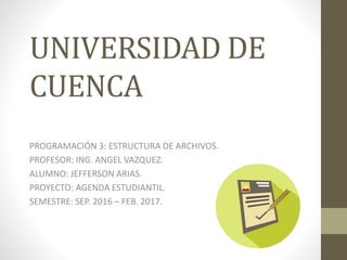 UNIVERSIDAD DE
CUENCA
PROGRAMACIÓN 3: ESTRUCTURA DE ARCHIVOS.
PROFESOR: ING. ANGEL VAZQUEZ.
ALUMNO: JEFFERSON ARIAS.
PROYECTO: AGENDA ESTUDIANTIL.
SEMESTRE: SEP. 2016 – FEB. 2017.
 