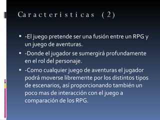 Caracteristicas (2) - El juego pretende ser una fusión entre un RPG y un juego de aventuras. -Donde el jugador se sumergirá profundamente en el rol del personaje. -Como cualquier juego de aventuras el jugador podrá moverse libremente por los distintos tipos de escenarios, así proporcionando también un poco mas de interacción con el juego a comparación de los RPG. 