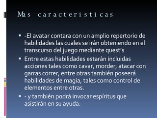 Mas caracteristicas -El avatar contara con un amplio repertorio de habilidades las cuales se irán obteniendo en el transcurso del juego mediante quest’s Entre estas habilidades estarán incluidas acciones tales como cavar, morder, atacar con garras correr, entre otras también poseerá habilidades de magia, tales como control de elementos entre otras. - y también podrá invocar espíritus que asistirán en su ayuda. 
