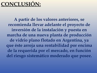 CONCLUSIÓN: 
A partir de los valores anteriores, se 
recomienda llevar adelante el proyecto de 
inversión de la instalación y puesta en 
marcha de una nueva planta de producción 
de vidrio plano flotado en Argentina, ya 
que éste arroja una rentabilidad por encima 
de la requerida por el mercado, en función 
del riesgo sistemático moderado que posee. 
 