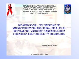 IMPACTO SOCIAL DEL SINDROME DE INMUNODEFICIENCIA ADQUIRIDA (SIDA) EN EL HOSPITAL “DR. VICTORINO SANTAELLA RUIZ UBICADO EN LOS TEQUES ESTADO MIRANDA Alumno :  LESLIE RIVAS   LOS TEQUES. ABRIL, 2008 REPÚBLICA BOLIVARIANA DE VENEZUELA UNIVERSIDAD NACIONAL EXPERIMENTAL POLITÉCNICA DE LA FUERZA ARMADA CENTRO DE INVESTIGACIÓN Y POSTGRADO NUCLEO LOS TEQUES 