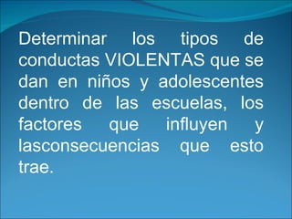 Determinar los tipos de conductas VIOLENTAS que se dan en niños y adolescentes dentro de las escuelas, los factores que influyen y lasconsecuencias que esto trae. 