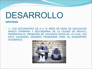 DESARROLLO HIPOTESIS.  1.- LOS ESTUDIANTES DE 8 A 15 AÑOS DE EDAD DE EDUCACION BASICA (PRIMARIA Y SECUNDARIA) DE LA CIUDAD DE MEXICO, ENFRENTAN EL PROBLEMA DE VIOLENCIA ESCOLAR, LO CUAL LES ESTA CAUSANDO GRANDES PROBLEMAS PARA SU DESEMPEÑO ACADEMICO. 