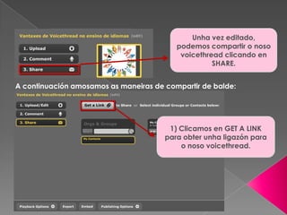 Unha vez editado,
podemos compartir o noso
voicethread clicando en
SHARE.
A continuación amosamos as maneiras de compartir de balde:
1) Clicamos en GET A LINK
para obter unha ligazón para
o noso voicethread.
 