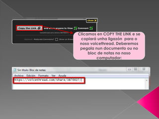 Clicamos en COPY THE LINK e se
copiará unha ligazón para o
noso voicethread. Deberemos
pegala nun documento ou no
bloc de notas no noso
computador:
 