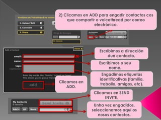 2) Clicamos en ADD para engadir contactos cos
que compartir o voicethread por correo
electrónico.
Escribimos a dirección
dun contacto.
Escribimos o seu
nome.
Engadimos etiquetas
identificativas (familia,
traballo, amigos, etc).
Clicamos en
ADD.
Unha vez engadidos,
seleccionamos aquí os
nosos contactos.
Clicamos en SEND
INVITE.
 