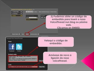 3) Podemos obter un código de
embedido para inserir o noso
VoiceThread nun blog ou páxina
web.
Clicamos en EMBED.
Velaquí o código de
embedido.
Amósase de novo a
ligazón do noso
voicethread.
 