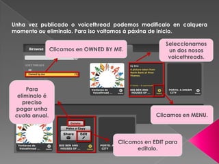Unha vez publicado o voicethread podemos modificalo en calquera
momento ou eliminalo. Para iso voltamos á páxina de inicio.
Clicamos en OWNED BY ME.
Seleccionamos
un dos nosos
voicethreads.
Clicamos en MENU.
Para
eliminalo é
preciso
pagar unha
cuota anual.
Clicamos en EDIT para
editalo.
 