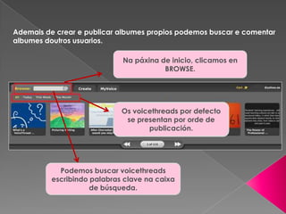 Ademais de crear e publicar albumes propios podemos buscar e comentar
albumes doutros usuarios.
Na páxina de inicio, clicamos en
BROWSE.
Podemos buscar voicethreads
escribindo palabras clave na caixa
de búsqueda.
Os voicethreads por defecto
se presentan por orde de
publicación.
 