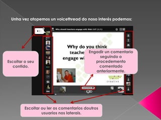 Unha vez atopemos un voicethread do noso interés podemos:
Escoitar o seu
contido.
Escoitar ou ler os comentarios doutros
usuarios nos laterais.
Engadir un comentario
seguindo o
procedemento
comentado
anteriormente.
 
