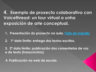 4. Exemplo de proxecto colaborativo con
Voicethread: un tour virtual a unha
exposición de arte conceptual.
1. Presentación do proxecto na aula. Folla de traballo
2. 1ª data límite: entrega dos textos escritos.
3. 2ª data límite: publicación dos comentarios de voz
e de texto (transcricións)
4. Publicación na web da escola.
 