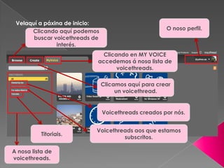 Velaquí a páxina de inicio:
O noso perfil.
Clicando aquí podemos
buscar voicethreads de
interés.
Clicando en MY VOICE
accedemos á nosa lista de
voicethreads.
Clicamos aquí para crear
un voicethread.
A nosa lista de
voicethreads.
Voicethreads creados por nós.
Voicethreads aos que estamos
subscritos.
Titoriais.
 
