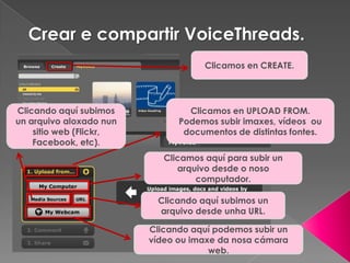 Crear e compartir VoiceThreads.
Clicamos en CREATE.
Clicamos en UPLOAD FROM.
Podemos subir imaxes, vídeos ou
documentos de distintas fontes.
Clicando aquí subimos
un arquivo aloxado nun
sitio web (Flickr,
Facebook, etc).
Clicando aquí subimos un
arquivo desde unha URL.
Clicando aquí podemos subir un
vídeo ou imaxe da nosa cámara
web.
Clicamos aquí para subir un
arquivo desde o noso
computador.
 