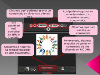 Por exemplo, eleximos
a opción de gravar un
comentario de voz
clicando en RECORD.
Gravamos a nosa voz.
Ao rematar clicamos
en STOP RECORDING.
Clicando aquí podemos gravar un
comentario en vídeo coa cámara
web.
Está
opción só
está
operativa
en EEUU e
Canadá.
Aquí podemos gravar un
comentario de voz co
microfóno do noso
computador.
Clicamos aquí para
escribir un
comentario.
 