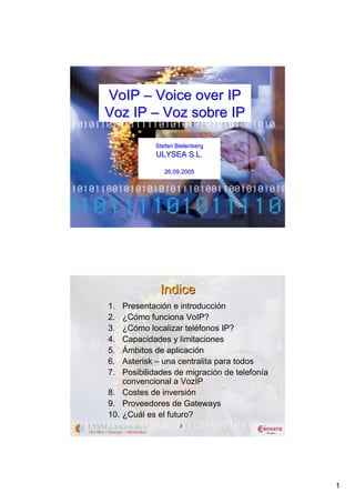 VoIP – Voice over IP
Voz IP – Voz sobre IP

            Stefan Bielenberg
            ULYSEA S.L.

               26.09.2005




              Indice
1.  Presentación e introducción
2.  ¿Cómo funciona VoIP?
3.  ¿Cómo localizar teléfonos IP?
4.  Capacidades y limitaciones
5.  Ámbitos de aplicación
6.  Asterisk – una centralita para todos
7.  Posibilidades de migración de telefonía
    convencional a VozIP
8. Costes de inversión
9. Proveedores de Gateways
10. ¿Cuál es el futuro?
                    2




                                              1
 