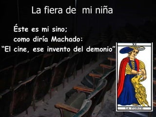          La fiera de  mi niña     Éste es mi sino;     como diría Machado:“El cine, ese invento del demonio”
