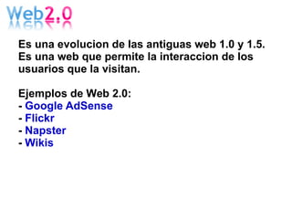 Es una evolucion de las antiguas web 1.0 y 1.5. Es una web que permite la interaccion de los usuarios que la visitan. Ejemplos de Web 2.0: -  Google AdSense -  Flickr -  Napster -  Wikis 