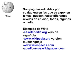 Son paginas editables por cualquiera en las que se exponen temas, pueden haber diferentes niveles de edición, todos, algunos o nadie. Ejemplos de Wiki: - es.wikipedia.org  version española - www.wikipedia.org  version multilenguaje - www.wikispaces.com - adedicursos.wikispaces.com 
