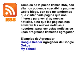 Tambien se la puede llamar RSS, con ella nos podemos suscribir a paginas web o blogs, con eso no tendremos que visitar cada pagina que nos interese para ver si ay nuevas noticias, sino que las paginas nos enviaran las nuevas noticias a nosotros, para leer estas noticias se usan programas llamados agregador. Ejemplos de Agregador: Google Reader  Agregador de Google Ookos My Yahoo! 