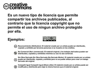 Es un nuevo tipo de licencia que permite compartir los archivos publicados, al contrario que la licencia copyright que no permite el uso de ningun archivo protegido por ella. Ejemplos: Reconocimiento (Attribution): El material creado por un artista puede ser distribuido, copiado y exhibido por terceras personas si se muestra en los créditos. No Comercial (Non commercial): El material original y los trabajos derivados pueden ser distribuidos, copiados y exhibidos mientras su uso no sea comercial. Sin Obra Derivada Sin Obra Derivada (No Derivate Works): El material creado por un artista puede ser distribuido, copiado y exhibido pero no se puede utilizar para crear un trabajo derivado del original. Compartir Igual Compartir Igual (Share alike): El material creado por un artista puede ser modificado y distribuido pero bajo la misma licencia que el material original. 