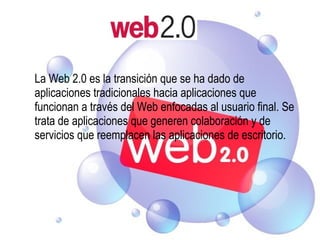 La Web 2.0 es la transición que se ha dado de aplicaciones tradicionales hacia aplicaciones que funcionan a través del Web enfocadas al usuario final. Se trata de aplicaciones que generen colaboración y de servicios que reemplacen las aplicaciones de escritorio. 