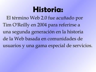Historia: El término Web 2.0 fue acuñado por Tim O'Reilly en 2004 para referirse a una segunda generación en la historia de la Web basada en comunidades de usuarios y una gama especial de servicios.   