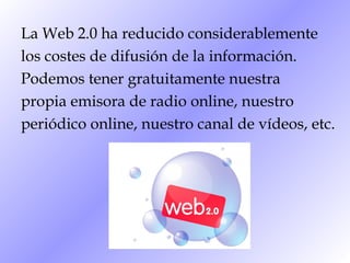 La Web 2.0 ha reducido considerablemente los costes de difusión de la información. Podemos tener gratuitamente nuestra propia emisora de radio online, nuestro periódico online, nuestro canal de vídeos, etc.  