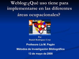 Weblog:¿Qué uso tiene para implementarse en las diferentes áreas ocupacionales?   Por Daniel Rodríguez Cruz Profesora Liz M. Pagán Métodos de Investigación Bibliográfica 13 de mayo de 2008 