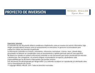 PROYECTO DE INVERSIÓN 
Importante Salvedad: 
El contenido de este documento deberá considerarse simplemente como un resumen de carácter informativo, bajo 
ningún concepto deberá tomarse como un asesoramiento en inversiones en general ni recomendación para 
realizar/no realizar una inversión en particular. 
La información contenida en el mismo, comentarios, referencias a normativas, criterios, tasas, y demás datos 
presentados no deberán ser considerados como un asesoramiento u opinión particular para un caso específico. 
No deberá ser tomado en cuenta la información contenida en este documento para tomar una decisión de inversión 
o desinversión. Por consiguiente, no vertimos ninguna recomendación al respecto y deslindamos toda 
responsabilidad por las decisiones empresariales que puedan tomarse. 
Este documento ha sido preparado por Weigel Haller y su contenido no deberá ser reproducido y/o distribuido salvo 
con su consentimiento por escrito. 
© Copyright WEIGEL HALLER, 2014. Todos los derechos reservados. 
 