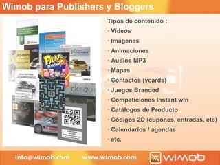 Tipos de contenido : Videos Imágenes Animaciones Audios MP3 Mapas Contactos (vcards) Juegos Branded Competiciones Instant win Catálogos de Producto Códigos 2D (cupones, entradas, etc) Calendarios / agendas etc. Wimob para Publishers y Bloggers 