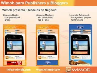 Wimob presenta 3 Modelos de Negocio:  Licencia Basic :  con publicidad,  gratis Licencia Medium:    sin publicidad, 120 € / año Licencia Advanced : background propio, 1200 €  / año Wimob para Publishers y Bloggers 