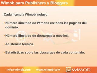 Cada licencia Wimob incluye: Número ilimitado de Wimobs en todas las páginas del dominio. Número ilimitado de descargas a móviles. Asistencia técnica. Estadísticas sobre las descargas de cada contenido. Wimob para Publishers y Bloggers 