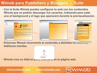 Con la Suite Wimob puedes configurar tu web con los contenidos Wimob que se podrán descargar tus usuarios, indicando para cada uno el background y el logo que aparecerá durante la previsualización. Entonces Wimob reconvierte el contenido a distintos formatos de teléfonos móviles. Wimob crea un Add-on para insertarlo en tu página web. Wimob para Publishers y Bloggers  -  Suite 