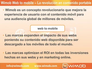 web to mobile Wimob Web to mobile – La revolución en contenido portable Wimob es un concepto revolucionario que mejora la experiencia de usuario con el contenido móvil para una audiencia global de millones de móviles. Las marcas expanden el impacto de sus webs poniendo su contenido web disponible para ser descargado a los móviles de todo el mundo. Las marcas optimizan el ROI en todas las inversiones hechas en sus webs y en marketing online. 