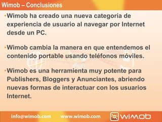 Wimob – Conclusiones Wimob ha creado una nueva categoría de experiencia de usuario al navegar por Internet desde un PC. Wimob cambia la manera en que entendemos el contenido portable usando teléfonos móviles. Wimob es una herramienta muy potente para Publishers, Bloggers y Anunciantes, abriendo nuevas formas de interactuar con los usuarios Internet. 