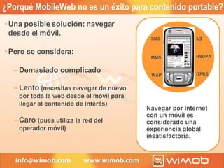 ¿Porqué MobileWeb no es un éxito para contenido portable? Una posible solución: navegar desde el móvil. Pero se considera: Demasiado complicado Lento  (necesitas navegar de nuevo por toda la web desde el móvil para llegar al contenido de interés ) Caro  (pues utiliza la red del operador móvil) Navegar por Internet con un móvil es considerado una experiencia global insatisfactoria. SMS MMS WAP 3G GPRS HSDPA 