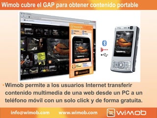 Wimob cubre el GAP para obtener contenido portable Wimob permite a los usuarios Internet transferir contenido multimedia de una web desde un PC a un teléfono móvil con un solo click y de forma gratuita. 