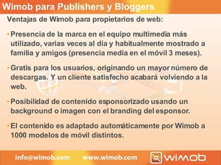 Wimob para Publishers y Bloggers Ventajas de Wimob para propietarios de web: Presencia de la marca en el equipo multimedia más utilizado, varias veces al día y habitualmente mostrado a familia y amigos (presencia media en el móvil 3 meses). Gratis para los usuarios, originando un mayor número de descargas. Y un cliente satisfecho acabará volviendo a la web. Posibilidad de contenido esponsorizado usando un background o imagen con el branding del esponsor. El contenido es adaptado automáticamente por Wimob a 1000 modelos de móvil distintos. 