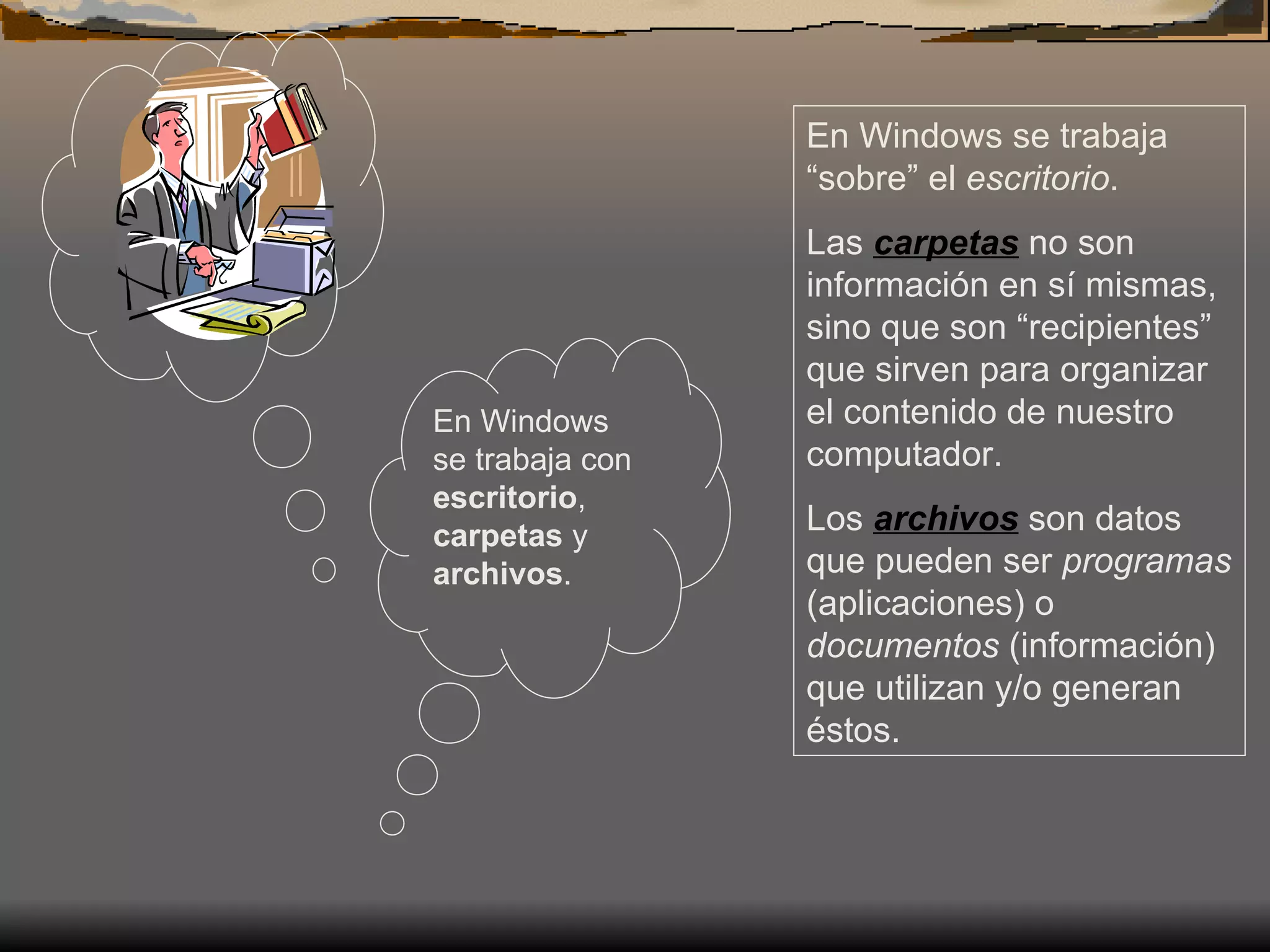E n Windows se trabaja con  escritorio ,  carpetas  y  archivos .  En Windows se trabaja “sobre” el  escritorio .  Las  carpetas  no son información en sí mismas, sino que son “recipientes” que sirven para organizar el contenido de nuestro computador.  Los  archivos  son datos que pueden ser  programas  (aplicaciones) o  documentos  (información) que utilizan y/o generan éstos. 