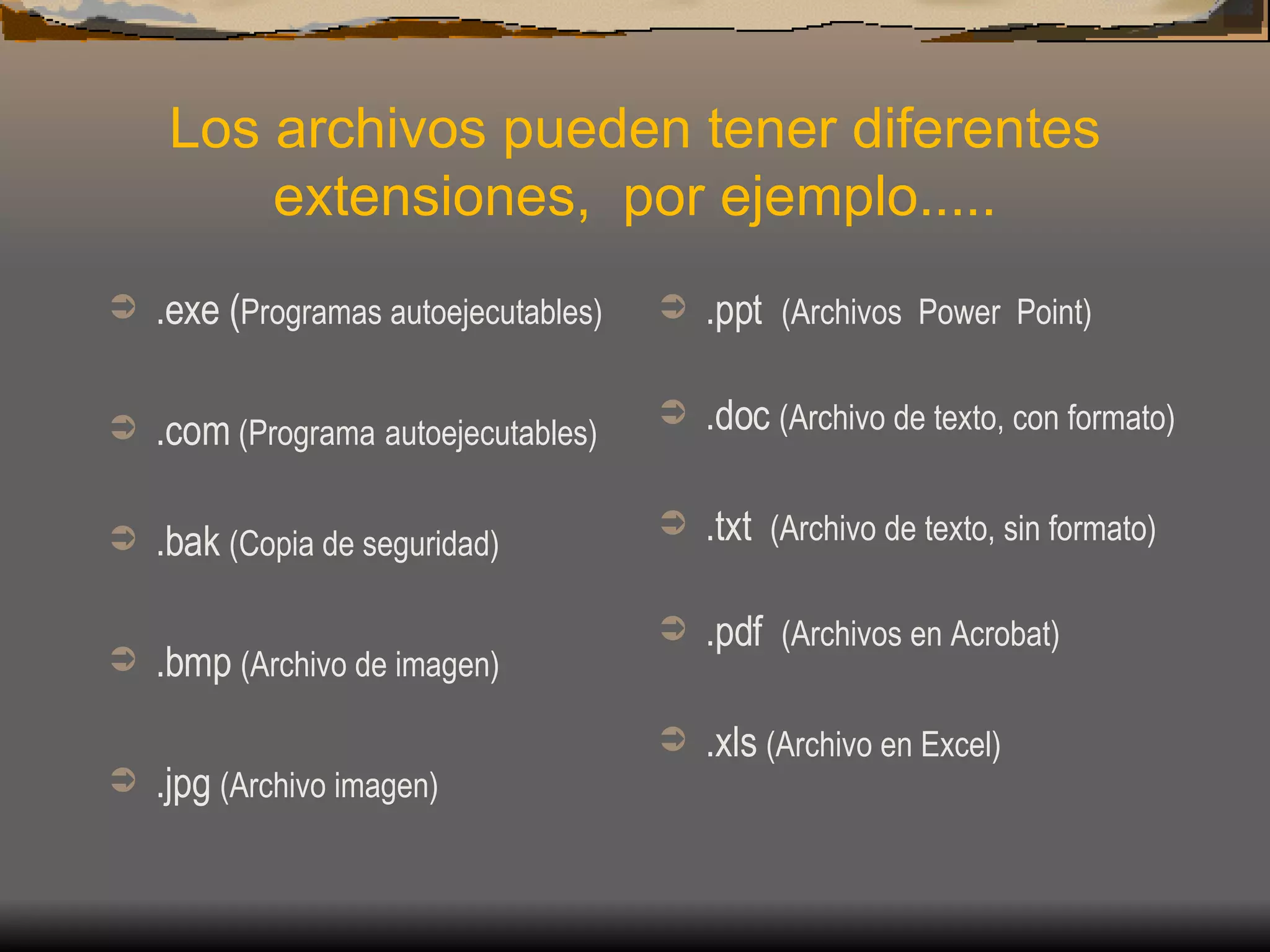 Los archivos pueden tener diferentes extensiones,  por ejemplo..... .exe ( Programas autoejecutables) .com  (Programa   autoejecutables) .bak  (Copia de seguridad) .bmp  (Archivo de imagen) .jpg  (Archivo imagen) .ppt  (Archivos  Power  Point) .doc  (Archivo de texto, con formato) .txt  (Archivo de texto, sin formato) .pdf  (Archivos en Acrobat) .xls  (Archivo en Excel) 