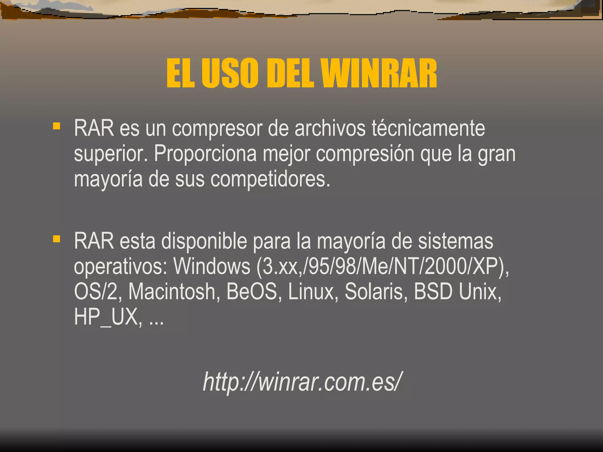 EL USO DEL WINRAR RAR es un compresor de archivos técnicamente superior. Proporciona mejor compresión que la gran mayoría de sus competidores.  RAR esta disponible para la mayoría de sistemas operativos: Windows (3.xx,/95/98/Me/NT/2000/XP), OS/2, Macintosh, BeOS, Linux, Solaris, BSD Unix, HP_UX, ...  http://winrar.com.es/ 