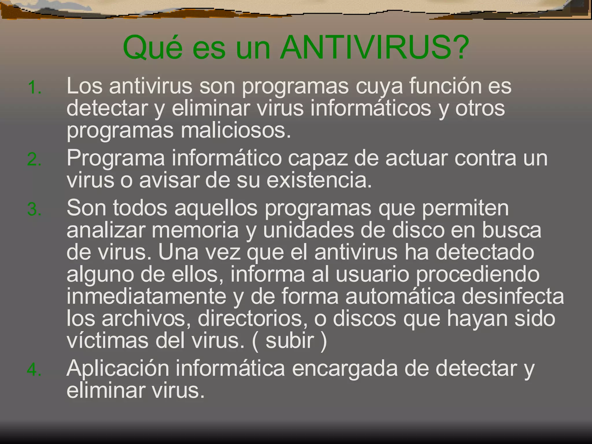Qué es un ANTIVIRUS? Los antivirus son programas cuya función es detectar y eliminar virus informáticos y otros programas maliciosos.  Programa informático capaz de actuar contra un virus o avisar de su existencia.  Son todos aquellos programas que permiten analizar memoria y unidades de disco en busca de virus. Una vez que el antivirus ha detectado alguno de ellos, informa al usuario procediendo inmediatamente y de forma automática desinfecta los archivos, directorios, o discos que hayan sido víctimas del virus. ( subir )  Aplicación informática encargada de detectar y eliminar virus. 