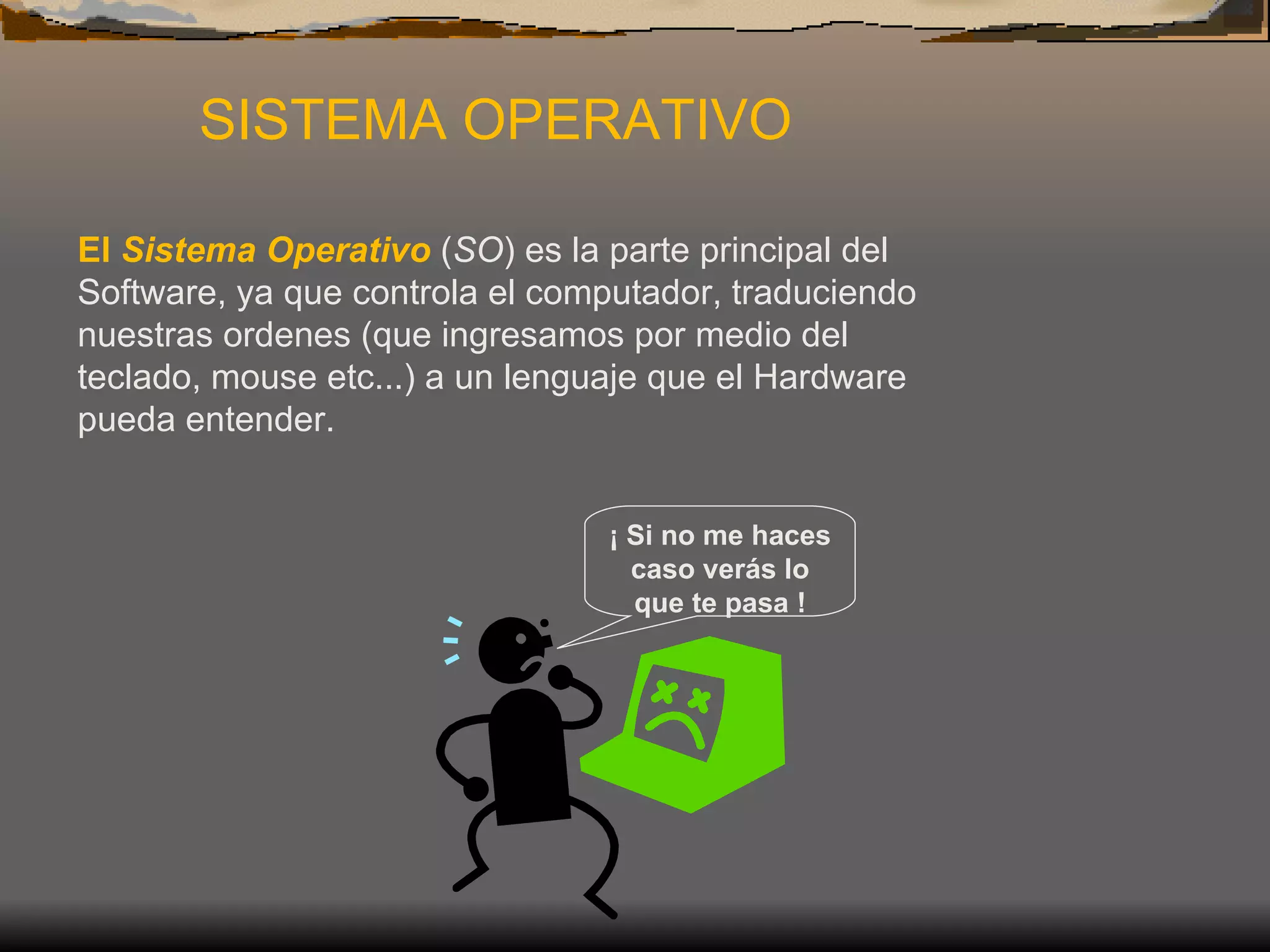 SISTEMA OPERATIVO   El  Sistema Operativo  ( SO ) es la parte principal del Software, ya que controla el computador, traduciendo nuestras ordenes (que ingresamos por medio del teclado, mouse etc...) a un lenguaje que el Hardware pueda entender.  ¡ Si no me haces caso verás lo que te pasa ! 