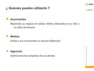 ¿ Quienes pueden utilizarlo ? Anunciantes   Mejorando su negocio al realizar ofertas relevantes en su sitio o en sitios de terceros Medios Dando a sus anunciantes un servicio diferencial Agencias Optimizando las campañas de sus clientes 