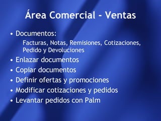 Área Comercial - Ventas Documentos:  Facturas, Notas, Remisiones, Cotizaciones, Pedido y Devoluciones Enlazar documentos Copiar documentos Definir ofertas y promociones Modificar cotizaciones y pedidos Levantar pedidos con Palm 