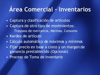 Área Comercial – Inventarios Captura y clasificación de artículos Captura de otro tipo de movimientos: Traspaso de mercancia, Mermas, Consumo Kardex de artículo Cálculo automático de máximos y mínimos Fijar precio en base a costo y un margen de ganancia prestablecido (Opcional) Proceso de Toma de Inventario 