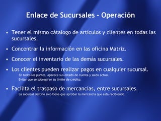 Enlace de Sucursales - Operación Tener el mismo cátalogo de artículos y clientes en todas las sucursales. Concentrar la información en las oficina Matriz. Conocer el inventario de las demás sucursales. Los clientes pueden realizar pagos en cualquier sucursal. En todos los puntos, aparece sus estado de cuenta y saldo actual. Evitar que se sobregiren su límite de crédito. Facilita el traspaso de mercancias, entre sucursales.  La sucursal destino solo tiene que aprobar la mercancia que está recibiendo. 