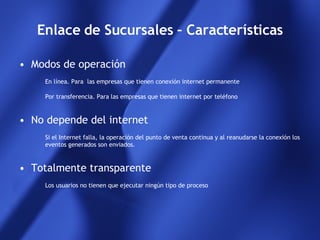 Enlace de Sucursales – Características Modos de operación En línea. Para  las empresas que tienen conexión internet permanente Por transferencia. Para las empresas que tienen internet por teléfono  No depende del internet Si el Internet falla, la operación del punto de venta continua y al reanudarse la conexión los eventos generados son enviados. Totalmente transparente Los usuarios no tienen que ejecutar ningún tipo de proceso 